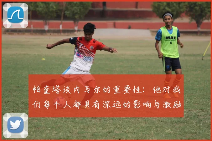 帕奎塔谈内马尔的重要性：他对我们每个人都具有深远的影响与激励