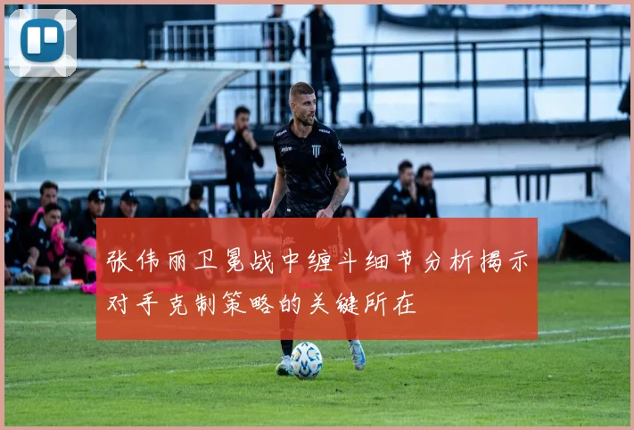 张伟丽卫冕战中缠斗细节分析揭示对手克制策略的关键所在