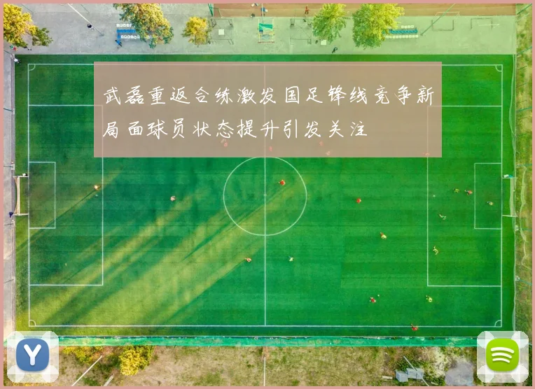 武磊重返合练激发国足锋线竞争新局面球员状态提升引发关注