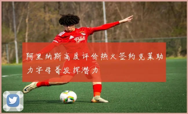 阿里纳斯高度评价热火签约克莱助力字母哥发挥潜力